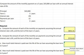 Compute the amount of the monthly payment on a 5-year, $43,000 car loan with an annual interest
rate of 6%.
Principal
Term 1
Interest rate
Payments per year
Term 2
$43,000
5 years
6%
12
6 years
Required:
a. Compute the amount of each of the monthly car payments assuming the annual
interest rate is 6%, and the term of the loan is 5 years.
b. Compute the amount of each of the monthly car payments assuming the annual
interest rate is 6%, and the term of the loan is 6 years.
c. How much total interest is paid over the life of the car loan assuming the loan term
is 5 years?
d. How much total interest is paid over the life of the car loan assuming the loan term
is 6 years?
$831.31
$712.63
Formula must return
a positive value.