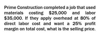 Prime Construction completed a job that used
materials costing
costing $25,000 and labor
$35,000. If they apply overhead at 80% of
direct labor cost and want a 25% profit
margin on total cost, what is the selling price.