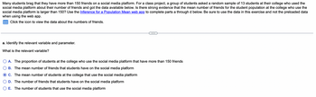 Many students brag that they have more than 150 friends on a social media platform. For a class project, a group of students asked a random sample of 13 students at their college who used the social media platform about their number of friends and got the data available below. Is there strong evidence that the mean number of friends for the student population at the college who use the social media platform is larger than 150? Use the Inference for a Population Mean web app to complete parts a through d below. Be sure to use the data in this exercise and not the preloaded data when using the web app.

---

a. Identify the relevant variable and parameter.

What is the relevant variable?

- **A.** The proportion of students at the college who use the social media platform that have more than 150 friends
- **B.** The mean number of friends that students have on the social media platform
- **C.** The mean number of students at the college that use the social media platform
- **D.** The number of friends that students have on the social media platform
- **E.** The number of students that use the social media platform

---

There is a prompt to click an icon to view the data about the numbers of friends; however, the data itself is not shown in the image. There are no graphs or diagrams included. The text is focused on statistical inference to determine if there is evidence supporting the claim about the mean number of friends being greater than 150.