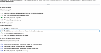 Suppose a survey conducted in 2012 asked a group of adults from a certain country whether they drink seltzer water. Of the 3,062 people who responded, 22.8% said they drink seltzer water.
Complete parts a through d.
a. Identify the sample.
What is the sample?
A. The group of adults in the particular country who did not respond to the survey
B. The 22.8% who reported they drink seltzer water
C. The 3,062 people who responded
D. All adults in the particular country
b. Identify the population.
What is the population?
A. All of the adults in the world
B. The 22.8% of respondents in the survey who reported they drink seltzer water
C. All of the adults in the particular country
D. The 3,062 people who responded to the survey
c. Identify the sample statistic reported.
What is the sample statistic reported?
A. The proportion of respondents who reported they do not drink seltzer water
B. The number of people who said they drink seltzer water
C. The proportion of respondents who reported they drink seltzer water
D. The 3,062 people who responded to the survey