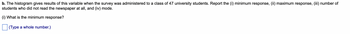 b. The histogram gives results of this variable when the survey was administered to a class of 47 university students. Report the (i) minimum response, (ii) maximum response, (iii) number of
students who did not read the newspaper at all, and (iv) mode.
(i) What is the minimum response?
(Type a whole number.)