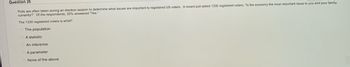 Question 25
Polls are often taken during an election season to determine what issues are important to registered US voters. A recent poll asked 1330 registered voters, "Is the economy the most important issue to you and your family,
currently? Of the respondents, 35% answered "Yes."
The 1330 registered voters is what?
The population
A statistic
An inference
A parameter
None of the above