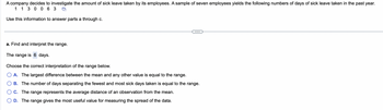 A company decides to investigate the amount of sick leave taken by its employees. A sample of seven employees yields the following numbers of days of sick leave taken in the past year.
1 1 3 0 0 63
Use this information to answer parts a through c.
a. Find and interpret the range.
The range is 6 days.
Choose the correct interpretation of the range below.
A. The largest difference between the mean and any other value is equal to the range.
B. The number of days separating the fewest and most sick days taken is equal to the range.
C. The range represents the average distance of an observation from the mean.
D. The range gives the most useful value for measuring the spread of the data.