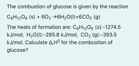 The combustion of glucose is given by the reaction
C6H1206 (s) + 6O2 →6H20(I)+6CO2 (g)
The heats of formation are: C6H12O6 (s):-1274.5
kJ/mol; H20(1):-285.8 kJ/mol; CO2 (g):-393.5
kJ/mol. Calculate A,H° for the combustion of
glucose?
