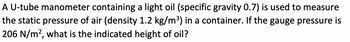 A U-tube manometer containing a light oil (specific gravity 0.7) is used to measure
the static pressure of air (density 1.2 kg/m³) in a container. If the gauge pressure is
206 N/m², what is the indicated height of oil?