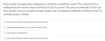 Perez Lumber Company sells surfboards in a perfectly competitive market. The marginal cost of
surfboards at the current output of 445 feet is $3.57 per foot. The price of surfboards is $3.57 per
foot, and the minimum possible average variable cost of producing surfboards is $3.88 per foot. To
maximize profit, it should
O increase monthly output above 445 board feet.
O continue producing at its current output level.
shut down immediately.
O decrease monthly output below 445 board feet.