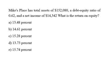 Mike's Place has total assets of $152,080, a debt-equity ratio of
0.62, and a net income of $14,342 What is the return on equity?
a) 13.48 percent
b) 14.61 percent
c) 15.28 percent
d) 13.73 percent
e) 15.74 percent