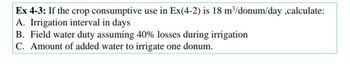 Ex 4-3: If the crop consumptive use in Ex(4-2) is 18 m³/donum/day,calculate:
A. Irrigation interval in days
B. Field water duty assuming 40% losses during irrigation
C. Amount of added water to irrigate one donum.