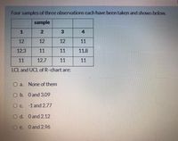 Four samples of three observations each have been taken and shown below.
sample
4
12
12
12
11
12.3
11
11
11.8
11
12.7
11
11
LCL and UCL of R-chart are:
O a.
None of them
O b. O and 3.09
O c. -1 and 2.77
O d. O and 2.12
O e. O and 2.96
