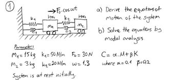 17x1
→Fo.cos ut
кг
www
ma
M₂
62
00
Parameters
M₁= 15kg k₁= 50 N/m Fo= 30 N
M₂ = 3kg k₂= 20 N/m w=1₁3
System is at rest initially.
www
Z₁
1x₂
a) Derive the equations of
Mother of the system
b) Solve the equations by
modal analysis.
C= α. M+BK
where x = 0,1 p=0₂2