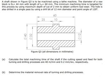 A shaft shown in Figure Q3 is to be machined using a lathe machine. The diameter of a raw
block is Do= 44 mm with length of Lo= 60 mm. The minimum machining time is targeted for
this process by using maximum depth of cut of 2 mm to obtain uniform tool wear. The hole is
also drilled in a single pass by using a drill bit of 12 mm diameter and point angle of 120⁰.
60
25
10
Figure Q3 (all dimensions in millimetre)
(a)
Calculate the total machining time of the shaft if the cutting speed and feed for both
turning and drilling processes are 40 m/min and 0.2 mm/rev, respectively.
(b)
Determine the material removal rate of turning and drilling processes.
40
τεφ
012