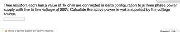 Thee resistors each has a value of 1k ohm are connected in delta configuration to a three phase power
supply with line to line voltage of 200V. Calculate the active power in watts supplied by the voltage
source.
L₂
A Moving to another question will save this response.
Question 1 of 19