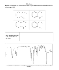 IR Problems
Problem 2: Determine the correct structure from the provided structures and write this structure
in the box provided.
NH2
`NH2
Draw the correct structure
in the provided box for
full credit.
LOD
4000
3000
200
LO00
S00
RVENLIBERI
TRENGHETTENCEI
