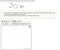 Draw a structural formula for the major product of the reaction shown.
H3C
Cl2
H3C
H20
• Show product stereochemistry IF the reactant alkene has both carbons of the double bond within a ring.
• Do not show stereochemistry in other cases.
• If the reaction produces a racemic mixture, just draw one stereoisomer.
opy
aste
ChemDoodle
