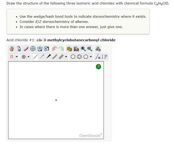 Draw the structure of the following three isomeric acid chlorides with chemical formula C6H₂CIO.
• Use the wedge/hash bond tools to indicate stereochemistry where it exists.
• Consider E/Z stereochemistry of alkenes.
• In cases where there is more than one answer, just give one.
Acid chloride #1: cis-3-methylcyclobutanecarbonyl chloride
//.
| [ ]#
?
ChemDoodle