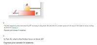 A
B
2.
Find the magnitude of the horizontal force F necessary to drag block B to the left at a constant speed of 5.00 cm/s lf A is held at rest by a string
as shown in (Figure 2).
Express your answer in newtons.
3.
In Part A, what is the friction force on block A?
Express your answer in newtons.
