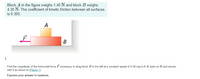 Block A in the figure weighs 1.40 N and block B weighs
4.30 N. The coefficient of kinetic friction between all surfaces
is 0.300.
A
B
1.
Find the magnitude of the horizontal force F necessary to drag block B to the left at a constant speed of 5.00 cm/s if A rests on B and moves
with it as shown in (Eigure 1).
Express your answer in newtons.
