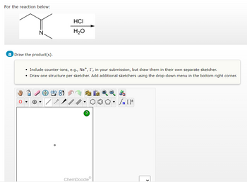 For the reaction below:
Draw the product(s).
O
HCI
H₂O
• Include counter-ions, e.g., Na+, I, in your submission, but draw them in their own separate sketcher.
• Draw one structure per sketcher. Add additional sketchers using the drop-down menu in the bottom right corner.
=
ChemDoodleⓇ