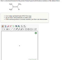 Draw a structural formula for the product formed upon hydroboration/oxidation of the alkene below.
H3C
CH3
H3C
H
• Use wedge and hash bonds ONLY for rings.
• Do not show stereochemistry in other cases.
• If the reaction produces a racemic mixture, just draw one stereoisomer.
opy aste
ChemDoodle
