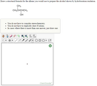 Draw a structural formula for the alkene you would use to prepare the alcohol shown by hydroboration/oxidation.
CH3
CH;CHCHCH3
OH
• You do not have to consider stereochemistry.
• You do not have to explicitly draw H atoms.
• In cases where there is more than one answer, just draw one.
P
opy
aste
ChemDoodle
