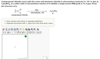 ### Cyclopropenyl Chloride Reaction with Aluminum Chloride

#### Reaction Description
Cyclopropenyl chloride reacts with the Lewis acid aluminum chloride in nitromethane (solvent) at -50°C to give the compound A, C₃H₃AlCl₄, as a white solid. A nitromethane solution of A exhibits a single proton NMR peak at 11.2 ppm. The task is to draw the structure of A.

#### Chemical Equation
\[
\text{Cyclopropenyl chloride} \; \left( \text{C}_3\text{H}_3\text{Cl} \right) \; + \; \text{AlCl}_3 \rightarrow \; \text{C}_3\text{H}_3\text{AlCl}_4 \; (\text{A}) 
\]
**Solvent:** Nitromethane, **Temperature:** -50°C

#### Guidelines for Drawing Structures
- **Draw cations and anions in separate sketchers.**
- **Separate structures with + signs from the drop-down menu.**

Below the description is an interactive ChemDoodle sketcher interface that allows you to draw the molecular structures. 

#### Structure Drawing Interface
The interface includes several tools:

- **Drawing Tools:** Selection, Lasso, Eraser, Undo, Redo.
- **Atoms:** Periodic table for atom selection.
- **Bonds:** Single, double, triple bonds.
- **Additional Options:** Charge symbols, ring templates, stereochemistry tools.
- **Miscellaneous:** Text insertion, zoom, and help features.
  
In the sketcher, you will need to draw the structure of compound A considering the chemical reaction described and the given NMR data.

#### Interpretation of NMR Data
The single proton NMR peak at 11.2 ppm suggests a highly deshielded proton, often indicative of proton environments in the vicinity of strong electron-withdrawing groups or in pi systems like aromatic protons.

### Summary
The goal is to draw the structure of the product (A) obtained from the reaction between cyclopropenyl chloride and aluminum chloride in nitromethane at a low temperature. Use the sketcher to represent the compound according to the instructions and ensure accurate representation of cationic and anionic species, separated appropriately.

### Note:
This procedure aims to reinforce the understanding of organometallic reactions