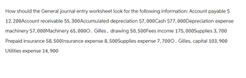 How should the General journal entry worksheet look for the following information: Account payable $
12, 200Account receivable $5,300Accumulated depreciation $7,000Cash $77,000Depreciation expense
machinery $7,000Machinery 65, 0000. Gilles, drawing 50, 500Fees income 175, 000Supplies 3, 700
Prepaid insurance 58, 500Insurance expense 8, 500Supplies expense 7, 7000. Gilles, capital 103, 900
Utilities expense 14, 900