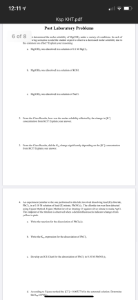 6 of 8
at determined the molar solubility of Mg(OH); under a variety of conditions. In each of
wing scenarios would the student expect to observe a decreased molar solubility due to
the common ion effect? Explain your reasoning.
a. Mg(OH); was dissolved in a solution of 0.1 M MgClz.
b. Mg(OH); was dissolved in a solution of KOH.
c. Mg(OH); was dissolved in a solution of NaCl.
