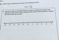 -N.1.1
46. Jordan needs to determine the value of the expression below.
(-2길
1.75 +
A. Use the number line provided below to create a number line model of the
expression that can be used to determine the value of the expression. Explain
how the model can be used.
H|||||>
-5
-4
-3
-2 -1 0 1
2 3 4 5
