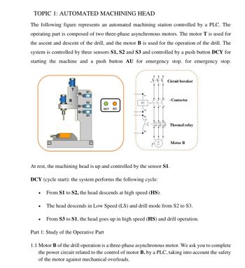 TOPIC 1: AUTOMATED MACHINING HEAD
The following figure represents an automated machining station controlled by a PLC. The
operating part is composed of two three-phase asynchronous motors. The motor T is used for
the ascent and descent of the drill, and the motor B is used for the operation of the drill. The
system is controlled by three sensors S1, S2 and S3 and controlled by a push button DCY for
starting the machine and a push button AU for emergency stop. for emergency stop.
Circuit breaker
S1
B
Contactor
S2
K1
DCY AU
Myy
ME
Thermal relay
Motor B
At rest, the machining head is up and controlled by the sensor $1.
DCY (cycle start): the system performs the following cycle:
From S1 to S2, the head descends at high speed (HS).
The head descends in Low Speed (LS) and drill mode from S2 to S3.
●
From $3 to S1, the head goes up in high speed (HS) and drill operation.
Part 1: Study of the Operative Part
1.1 Motor B of the drill operation is a three-phase asynchronous motor. We ask you to complete
the power circuit related to the control of motor B. by a PLC, taking into account the safety
of the motor against mechanical overloads.
20