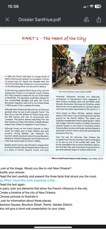 15:56
×
Dossier Santhiya.pdf
PART 1 - The Heart of the city
In 1682, the French laid claim to a huge chunk of
North America and named it 'La Louisiane' in honor
of young Louis XV. Nearly two decades later, the
French founded New Orleans for its prime position
on the Mississippi River and the Gulf of Mexico.
As the thriving capital of New France, King Louis XV
passed New Orleans to his Spanish cousin Charles
Ill in 1762, primarily to keep the city out of the hands
of the British. The Spaniards ruled New Orleans for
four turmoil-filled decades, and after the French
Revolution, Napoleon sold it all to the United States
in 1803 as part of the Louisiana Purchase.
Although New Orleans has become one of America's
greatest cities, its soul is still uniquely French. The
fleur de lys was the emblem of French kings since
the 12th century, and now it's synonymous with
Louisiana. The symbol adorns everything from the
New Orleans city flag to the Saints' football helmets.
Indeed, New Orleans is steeped in French history.
Although known as the French Quarter or Vieux
Carré, the oldest part of New Orleans was built
primarily during Spanish rule. However, the
Quarter's street names are nods to France. Bourbon,
Dauphine, Chartres, Burgundy, and Orleans are just
a few that harken back to French nobility.
Despite which country was officially in charge when
the French Quarter was developed, the architecture
is a blend of French, Spanish, Creole, and even
wwwx
4
74
The French Quarter in New Orleans (2019)
American influences. Intricate iron balconies,
reminiscent of Haussmann's Paris, appeared on
New Orleans' buildings after the mid-1800s when
Micaela Almonester, Baroness de Pontalba, added
them to her row of apartments on Jackson Square,
which are the oldest apartments in the country. (...)
C
35 Once known as Place d'Armes, Jackson Square.
dates to 1721 when it was a trading post and parade
ground for the French military. The square was
originally modeled after Paris's oldest square-Place
des Vosges. Once the location of public executions,
Jackson Square is now home to musicians, artists,
fortune tellers, tourists, and locals. Jackson Square is
saturated in French history and is the quintessential
postcard of the city.
Look at the image. Would you like to visit New Orleans?
Justify your answer.
Over the last 3.5 centuries, New Orleans has
morphed from France's American colony to standing
on its own as one of the world's best cities. This
former swampland has survived colonialism, slavery,
the Civil War, fires, and hurricanes. It's given birth to
jazz and inspired a legion of authors and artists.
Where to find French history in New Orleans, Leah Walker (2017)
n pairs, pick out elements that show the French influence in the city.
Create a timeline of the city of New Orleans.
Choose pictures to illustrate it.
Look for information about these places:
Jackson Square, Bourbon Street, Tremé, Garden District.
You will give a short oral presentation to your class.
Read the text carefully and present the three facts that struck you the most.
ex: What I found the most surprising is that...
Read the text again.