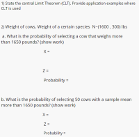 2) Weight of cows. Weight of a certain species N-(1600 , 300) lbs
a. What is the probability of selecting a cow that weighs more
than 1650 pounds? (show work)
X =
Z =
Probability =
