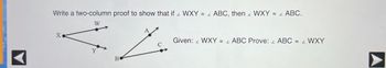 ### Geometry Exploration: Two-Column Proof

#### Problem Statement
Write a two-column proof to show that if ∠WXY ≅ ∠ABC, then ∠WXY ≅ ∠ABC.

#### Given
∠WXY ≅ ∠ABC

#### To Prove
∠ABC ≅ ∠WXY

#### Diagrams
The image includes two diagrams:
1. **Diagram 1 (Left Side)**
   - Consists of points W, X, and Y.
   - Triangle WXY is formed with the angle at point X labeled as ∠WXY.
2. **Diagram 2 (Right Side)**
   - Consists of points A, B, and C.
   - Triangle ABC is formed with the angle at point B labeled as ∠ABC.

#### Proof Layout
Here, we outline the two-column proof required to demonstrate the statement.

| **Statement**           | **Reason**                       |
|-------------------------|----------------------------------|
| 1. ∠WXY ≅ ∠ABC          | Given                            |
| 2. ∠ABC ≅ ∠WXY          | Symmetric Property of Congruence |

This simple two-step proof utilizes the given information and the symmetric property of congruence, which states that if one angle is congruent to another, the second angle is also congruent to the first.

#### Explanation of Diagrams
1. **Diagram 1:**
   - The points W, X, and Y form a triangle with the vertex at X.
   - An arrow starting from X points towards W and Y, indicating the formation of ∠WXY.
    
2. **Diagram 2:**
   - The points A, B, and C form a triangle with the vertex at B.
   - An arrow starting from B points towards A and C, indicating the formation of ∠ABC.

By proving that the angles are congruent through the symmetric property, we validate the assertion of the problem statement effectively.