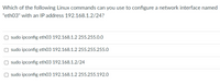 Which of the following Linux commands can you use to configure a network interface named
"eth03" with an IP address 192.168.1.2/24?
sudo ipconfig eth03 192.168.1.2 255.255.0.0
sudo ipconfig eth03 192.168.1.2 255.255.255.O
sudo ipconfig eth03 192.168.1.2/24
sudo ipconfig eth03 192.168.1.2 255.255.192.0
