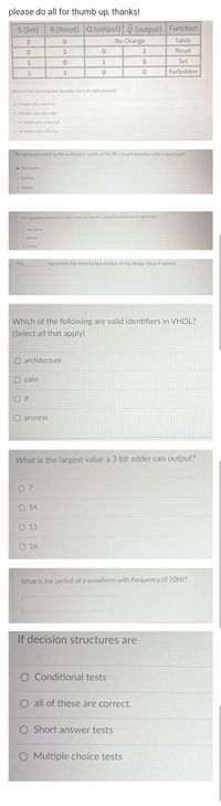 please do all for thumb up, thanks!
S (Set)
R (Reset) Q (output) Q (output) Function
No Change
Latch
1
1
Reset
1
1
Set
1
Forbidden
Which of the following best describes the truth table pictured?
O SR NOR Latch, active low
O SR NOR Latch, active high
O SR NAND Latch, active high
O SR NAND Latch, active low
The signal generated by the pushbutton switch on the DE-1 board resembles which signal type?
O Monostable
O Bistable
O Astable
The signal generated by the slider switch on the DE-1 board resembles which signal type?
O Monostable
O Bistable
O Astable
The
represents the internal description of the design (how it works).
Which of the following are valid identifiers in VHDL?
(Select all that apply).
architecture
O cake
O If
O process
What is the largest value a 3 bit adder can output?
0 7
O 14
O 15
O 16
What is the period of a waveform with frequency of 10HZ?
If decision structures are
O Conditional tests
O all of these are correct.
O Short answer tests
O Multiple choice tests
