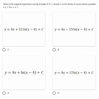 What is the isogonal trajectories cutting at angle of 0 = arctan 4 to the family of curves whose equation
is y = lnx + a ?
y = 4x + 12 ln(x-4) + C
y = 4x 15 ln(x-4) + C
B
y = 4x + ln(x-4) + C
y = 4x + 17ln(x-4) + C
A