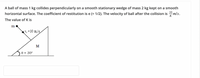 A ball of mass 1 kg collides perpendicularly on a smooth stationary wedge of mass 2 kg kept on a smooth
horizontal surface. The coefficient of restitution is e (= 1/2). The velocity of ball after the collision is m/s.
10
The value of K is
m
V, =10 m/s,
M
e = 30°
