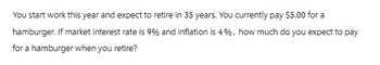 You start work this year and expect to retire in 35 years. You currently pay $5.00 for a
hamburger. If market interest rate is 9% and inflation is 4%, how much do you expect to pay
for a hamburger when you retire?