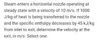 Steam enters a horizontal nozzle operating at
steady state with a velocity of 10 m/s. If 1000
J/kg of heat is being transferred to the nozzle
and the specific enthalpy decreases by 45 kJ/kg
from inlet to exit, determine the velocity at the
exit, in m/s. Select one:
