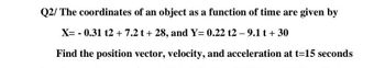 Q2/ The coordinates of an object as a function of time are given by
X= 0.31 t2 + 7.2 t + 28, and Y= 0.22 t2-9.1 t + 30
Find the position vector, velocity, and acceleration at t=15 seconds