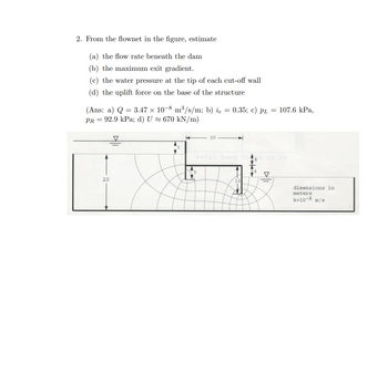 ### Flow Net Analysis for Hydraulic Engineering

2. From the flownet in the figure, estimate:

(a) **The flow rate beneath the dam**
(b) **The maximum exit gradient**
(c) **The water pressure at the tip of each cut-off wall**
(d) **The uplift force on the base of the structure**

**Answers:**
- (a) \( Q = 3.47 \times 10^{-8} \, \text{m}^3/\text{s/m} \)
- (b) \( i_e = 0.35 \)
- (c) \( p_L = 107.6 \, \text{kPa}, \, p_R = 92.9 \, \text{kPa} \)
- (d) \( U \approx 670 \, \text{kN/m} \)

#### Diagram Explanation

The accompanying diagram is a flownet for a dam structure. It represents the flow of water beneath a dam, visualized by a set of equipotential lines and streamlines.

- **Dimensions:**
  - The diagram uses a scale where the dimensions are marked in meters.
  - The permeability coefficient (\( k \)) is \( 10^{-8} \, \text{m/s} \).

- **Key Features:**
  - **Streamlines**: Curved lines representing paths followed by water particles in the flow.
  - **Equipotential Lines**: Lines perpendicular to streamlines, indicating points of equal hydraulic head.

- **Flow Conditions:**
  - The total head is indicated at a value of 10 meters.
  - The cut-off walls are depicted at strategic points to control seepage and impact pressures.
  - The diagram shows a change in direction where water infiltrates below the structure and appears to exit downstream.

This diagram and analysis are crucial for understanding the seepage patterns and ensuring the structural integrity against uplift pressures and seepage forces.