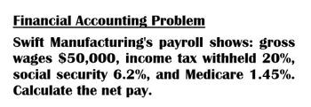 Financial Accounting Problem
Swift Manufacturing's payroll shows: gross
wages $50,000, income tax withheld 20%,
social security 6.2%, and Medicare 1.45%.
Calculate the net pay.