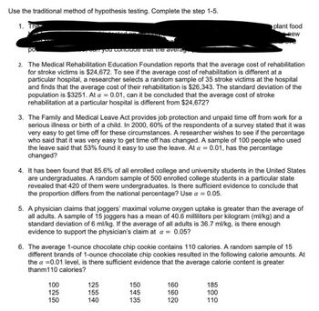 Use the traditional method of hypothesis testing. Complete the step 1-5.
1. The
ро.
can you conclude that the averag
2. The Medical Rehabilitation Education Foundation reports that the average cost of rehabilitation
for stroke victims is $24,672. To see if the average cost of rehabilitation is different at a
particular hospital, a researcher selects a random sample of 35 stroke victims at the hospital
and finds that the average cost of their rehabilitation is $26,343. The standard deviation of the
population is $3251. At a = 0.01, can it be concluded that the average cost of stroke
rehabilitation at a particular hospital is different from $24,672?
3. The Family and Medical Leave Act provides job protection and unpaid time off from work for a
serious illness or birth of a child. In 2000, 60% of the respondents of a survey stated that it was
very easy to get time off for these circumstances. A researcher wishes to see if the percentage
who said that it was very easy to get time off has changed. A sample of 100 people who used
the leave said that 53% found it easy to use the leave. At a = 0.01, has the percentage
changed?
4. It has been found that 85.6% of all enrolled college and university students in the United States
are undergraduates. A random sample of 500 enrolled college students in a particular state
revealed that 420 of them were undergraduates. Is there sufficient evidence to conclude that
the proportion differs from the national percentage? Use a = 0.05.
5. A physician claims that joggers' maximal volume oxygen uptake is greater than the average of
all adults. A sample of 15 joggers has a mean of 40.6 milliliters per kilogram (ml/kg) and a
standard deviation of 6 ml/kg. If the average of all adults is 36.7 ml/kg, is there enough
evidence to support the physician's claim at a = 0.05?
plant food
new
6. The average 1-ounce chocolate chip cookie contains 110 calories. A random sample of 15
different brands of 1-ounce chocolate chip cookies resulted in the following calorie amounts. At
the a = 0.01 level, is there sufficient evidence that the average calorie content is greater
thanm110 calories?
100
125
150
125
155
140
150
145
135
160
160
120
185
100
110