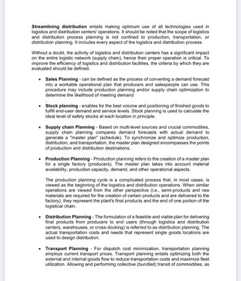Streamlining distribution entails making optimum use of all technologies used in
logistics and distribution centers' operations. It should be noted that the scope of logistics
and distribution process planning is not confined to production, transportation, or
distribution planning. It includes every aspect of the logistics and distribution process.
Without a doubt, the activity of logistics and distribution centers has a significant impact
on the entire logistic network (supply chain), hence their proper operation is critical. To
improve the efficiency of logistics and distribution facilities, the criteria by which they are
evaluated should be defined.
●
Sales Planning - can be defined as the process of converting a demand forecast
into a workable operational plan that producers and salespeople can use. This
procedure may include production planning and/or supply chain optimization to
determine the likelihood of meeting demand
Stock planning - enables for the best volume and positioning of finished goods to
fulfill end-user demand and service levels. Stock planning is used to calculate the
ideal level of safety stocks at each location in principle.
• Supply chain Planning - Based on multi-level sources and crucial commodities,
supply chain planning compares demand forecasts with actual demand to
generate a "master plan" (schedule). To synchronize and optimize production,
distribution, and transportation, the master plan designed encompasses the points
of production and distribution destinations.
Production Planning - Production planning refers to the creation of a master plan
for a single factory (producers). The master plan takes into account material
availability, production capacity, demand, and other operational aspects.
The production planning cycle is a complicated process that, in most cases, is
viewed as the beginning of the logistics and distribution operations. When similar
operations are viewed from the other perspective (i.e., semi-products and raw
materials are required for the creation of certain products and are delivered to the
factory), they represent the plant's final products and the end of one portion of the
logistical chain.
Distribution Planning - The formulation of a feasible and viable plan for delivering
final products from producers to end users (through logistics and distribution
centers, warehouses, or cross-docking) is referred to as distribution planning. The
actual transportation costs and needs that represent single goods locations are
used to design distribution.
Transport Planning - For dispatch cost minimization, transportation planning
employs current transport prices. Transport planning entails optimizing both the
external and internal goods flow to reduce transportation costs and maximize fleet
utilization. Allowing and performing collective (bundled) transit of commodities, as