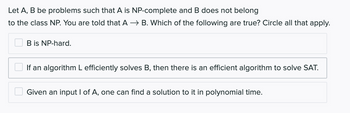 Let A, B be problems such that A is NP-complete and B does not belong
to the class NP. You are told that A → B. Which of the following are true? Circle all that apply.
B is NP-hard.
If an algorithm L efficiently solves B, then there is an efficient algorithm to solve SAT.
Given an input I of A, one can find a solution to it in polynomial time.