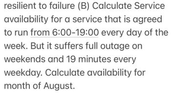 resilient to failure (B) Calculate Service
availability for a service that is agreed
to run from 6:00-19:00 every day of the
week. But it suffers full outage on
weekends and 19 minutes every
weekday. Calculate availability for
month of August.