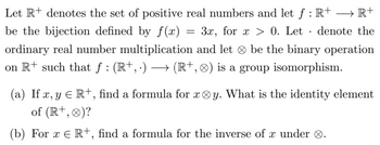 Let R+ denotes the set of positive real numbers and let f: R+ →→ R+
be the bijection defined by f(x) = 3x, for x > 0. Let denote the
ordinary real number multiplication and let be the binary operation
on R+ such that ƒ : (R+, .) → (R+, ) is a group isomorphism.
.
(a) If x, y € R+, find a formula for xy. What is the identity element
of (R+, 0)?
(b) For x € R+, find a formula for the inverse of x under .