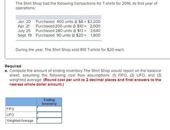 The Shirt Shop had the following transactions for T-shirts for 2016, its first year of
operations:
Jan. 20 Purchased 400 units @ $8 = $3,200
Apr. 21
July 25
Purchased 200 units @ $10 =
2,000
Purchased 280 units @ $13 =
3,640
Sept. 19
Purchased 90 units @ $20 =
1,800
During the year, The Shirt Shop sold 810 T-shirts for $20 each.
Required
a. Compute the amount of ending inventory The Shirt Shop would report on the balance
sheet, assuming the following cost flow assumptions: (1) FIFO, (2) LIFO, and (3)
weighted average. (Round cost per unit to 2 decimal places and final answers to the
nearest whole dollar amount.)
FIFO
LIFO
Weighted Average
Ending
Inventory