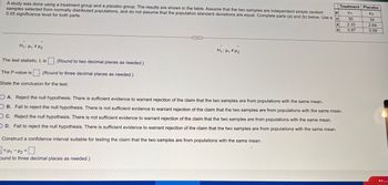 μ
A study was done using a treatment group and a placebo group. The results are shown in the table. Assume that the two samples are independent simple random
samples selected from normally distributed populations, and do not assume that the population standard deviations are equal. Complete parts (a) and (b) below. Use a
0.05 significance level for both parts.
n
H₁: H₁ H₂
(Round to two decimal places as needed.)
The P-value is (Round to three decimal places as needed.)
State the conclusion for the test.
The test statistic, t, is
CREED
H₁: H₁ H₂
X
Construct a confidence interval suitable for testing the claim that the two samples are from populations with the same mean.
<H1-H₂
ound to three decimal places as needed.)
Treatment Placebo
Hy
H₂
34
2.69
0.58
S
OA. Reject the null hypothesis. There is sufficient evidence to warrant rejection of the claim that the two samples are from populations with the same mean.
OB. Fail to reject the null hypothesis. There is not sufficient evidence to warrant rejection of the claim that the two samples are from populations with the same mean.
OC. Reject the null hypothesis. There is not sufficient evidence to warrant rejection of the claim that the two samples are from populations with the same mean.
OD. Fail to reject the null hypothesis. There is sufficient evidence to warrant rejection of the claim that the two samples are from populations with the same mean.
30
2.33
0.87
M...