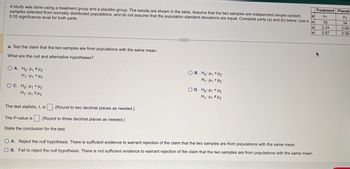 μ
A study was done using a treatment group and a placebo group. The results are shown in the table. Assume that the two samples are independent simple random
samples selected from normally distributed populations, and do not assume that the population standard deviations are equal. Complete parts (a) and (b) below. Use a n
0.05 significance level for both parts.
a. Test the claim that the two samples are from populations with the same mean.
What are the null and alternative hypotheses?
OA. Ho: H₁ H₂
H₁ H₁ H₂
OC. Ho: Hi<H2
H₁: H₁ H₂
The test statistic, t, is
(Round to two decimal places as needed.)
The P-value is (Round to three decimal places as needed.)
State the conclusion for the test.
***
OB. Ho: H1 H₂
H₁: HH₂
OD. Ho: H₁ H2
H₁: H₁ H₂
X
S
O A. Reject the null hypothesis. There is sufficient evidence to warrant rejection of the claim that the two samples are from populations with the same mean.
OB. Fail to reject the null hypothesis. There is not sufficient evidence to warrant rejection of the claim that the two samples are from populations with the same mean.
Treatment Placeb
H1
30
2.33
0.87
H₂
34
2.69
0.58