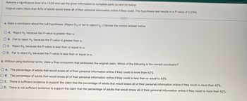 Assume a significance level of a = 0.05 and use the given information to complete parts (a) and (b) below.
Original claim: More than 42% of adults would erase all of their personal information online if they could. The hypothesis test results in a P-value of 0.2764.
a. State a conclusion about the null hypothesis. (Reject Ho or fail to reject Ho.) Choose the correct answer below.
O A. Reject Ho because the P-value is greater than a.
OB. Fail to reject Ho because the P-value is greater than a.
OC. Reject Ho because the P-value is less than or equal to a.
O D. Fail to reject Ho because the P-value is less than or equal to a.
b. Without using technical terms, state a final conclusion that addresses the original claim. Which of the following is the correct conclusion?
(
OA. The percentage of adults that would erase all of their personal information online if they could is more than 42%.
OB. The percentage of adults that would erase all of their personal information online if they could is less than or equal to 42%.
OC. There is sufficient evidence to support the claim that the percentage of adults that would erase all of their personal information online if they could is more than 42%.
OD. There is not sufficient evidence to support the claim that the percentage of adults that would erase all of their personal information online if they could is more than 42%.